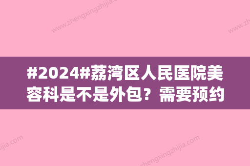 #2024#荔湾区人民医院美容科是不是外包？需要预约吗？医生介绍_价格表