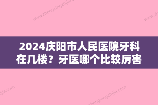 2024庆阳市人民医院牙科在几楼？牙医哪个比较厉害？附牙齿矫正效果