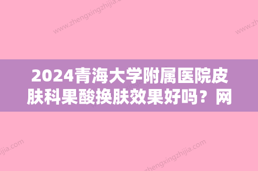 2024青海大学附属医院皮肤科果酸换肤效果好吗？网友体验过程及效果分享