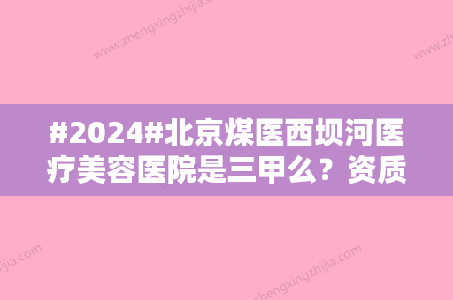 #2024#北京煤医西坝河医疗美容医院是三甲么？资质评级，医生简介及评价别错过~