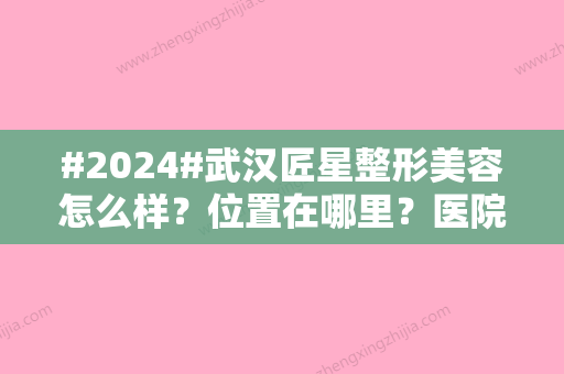 #2024#武汉匠星整形美容怎么样？位置在哪里？医院实力	、医生点评评论