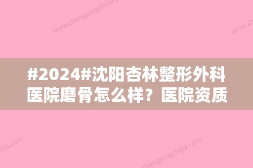 #2024#沈阳杏林整形外科医院磨骨怎么样？医院资质实力/坐诊医生优势项目！