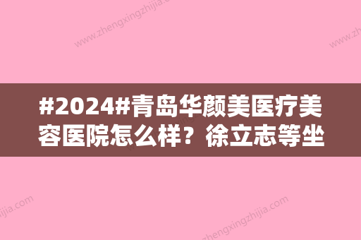 #2024#青岛华颜美医疗美容医院怎么样？徐立志等坐诊医生简介、特色项目介绍！