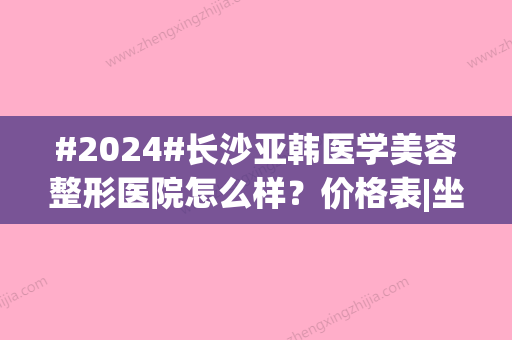 #2024#长沙亚韩医学美容整形医院怎么样？价格表|坐诊医生|特色项目介绍