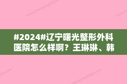 #2024#辽宁曙光整形外科医院怎么样啊？王琳琳、韩充希等院内医生介绍！