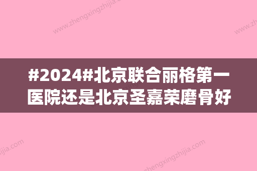 #2024#北京联合丽格第一医院还是北京圣嘉荣磨骨好？2家实力_服务质量在线PK