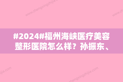 #2024#福州海峡医疗美容整形医院怎么样？孙振东、刘大庆等院内人气医生介绍！