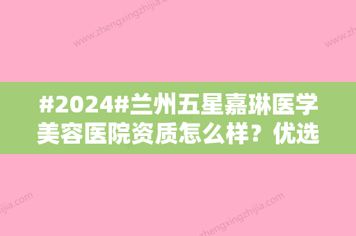 #2024#兰州五星嘉琳医学美容医院资质怎么样？优选人气机构	，测评曝光！