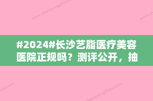 #2024#长沙艺脂医疗美容医院正规吗？测评公开，抽脂价格2024预览！