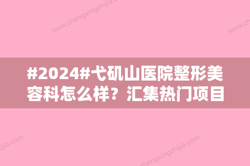 #2024#弋矶山医院整形美容科怎么样？汇集热门项目/科室资料