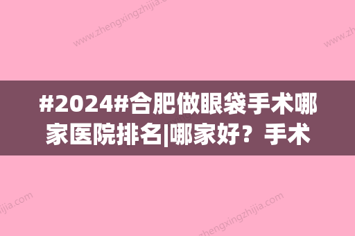 #2024#合肥做眼袋手术哪家医院排名|哪家好？手术费是多少？5家正规机构介绍！