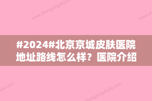 #2024#北京京城皮肤医院地址路线怎么样？医院介绍/坐诊医生信息