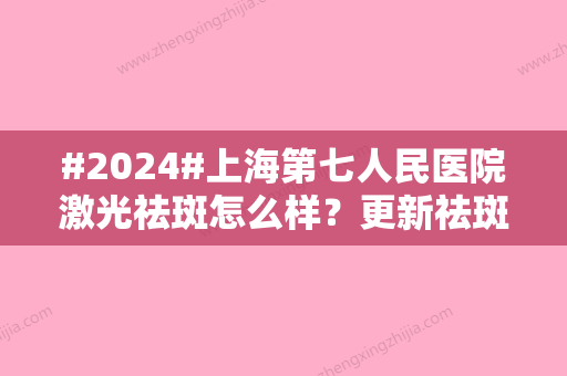 #2024#上海第七人民医院激光祛斑怎么样？更新祛斑项目详情，专家资料附上