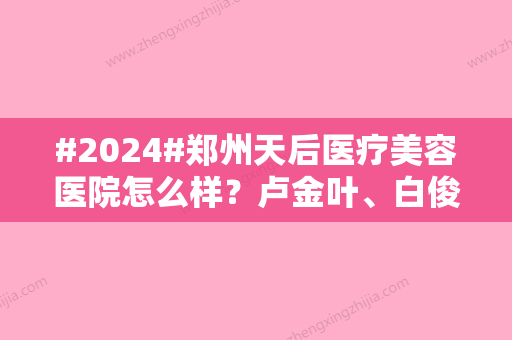 #2024#郑州天后医疗美容医院怎么样？卢金叶、白俊涛等医生简介！