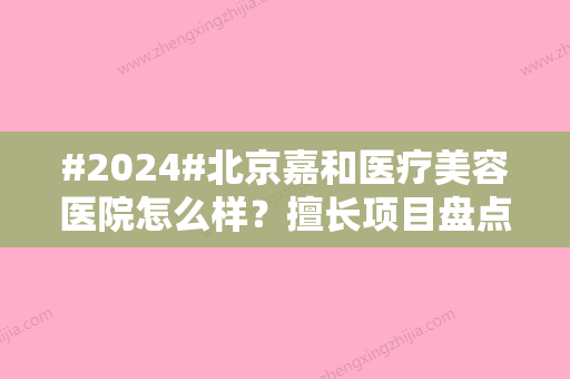 #2024#北京嘉和医疗美容医院怎么样？擅长项目盘点	、实力医生信息、客户点评返送~