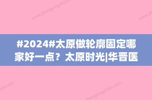 #2024#太原做轮廓固定哪家好一点？太原时光|华晋医院|华美	，技术优势明显