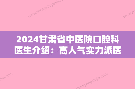 2024甘肃省中医院口腔科医生介绍：高人气实力派医生汇总	，选哪个好？