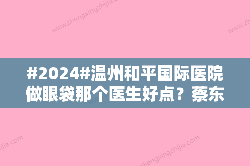 #2024#温州和平国际医院做眼袋那个医生好点？蔡东亮	、曹镜焕手术优势盘点