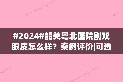 #2024#韶关粤北医院割双眼皮怎么样？案例评价|可选医生|费用参考