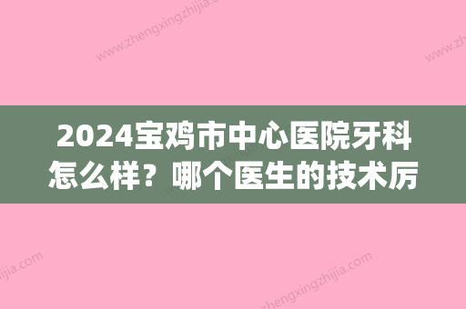 2024宝鸡市中心医院牙科怎么样？哪个医生的技术厉害？附正畸案例(宝鸡中心医院牙科和口腔医院)