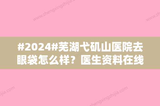 #2024#芜湖弋矶山医院去眼袋怎么样？医生资料在线查看，特色案例分享