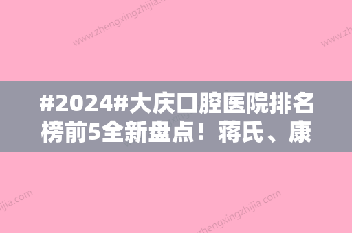 #2024#大庆口腔医院排名榜前5全新盘点！蒋氏、康美便宜又好，费用参考~