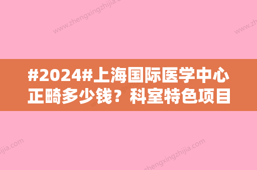 #2024#上海国际医学中心正畸多少钱？科室特色项目盘点，汇总医院资料