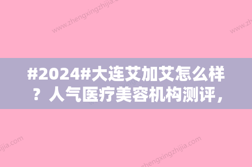 #2024#大连艾加艾怎么样？人气医疗美容机构测评，好评医生2位、价格参考！