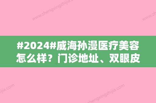 #2024#威海孙漫医疗美容怎么样？门诊地址、双眼皮案例品鉴，人气不错！