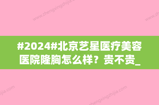 #2024#北京艺星医疗美容医院隆胸怎么样？贵不贵_医生信息参考_审美种草