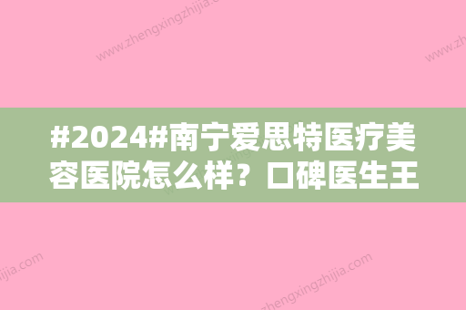 #2024#南宁爱思特医疗美容医院怎么样？口碑医生王楷、隆鼻案例品评！