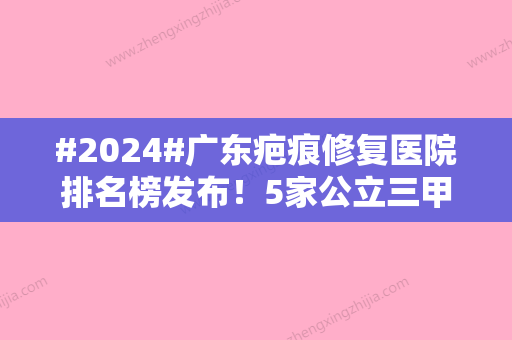 #2024#广东疤痕修复医院排名榜发布！5家公立三甲整形科、祛疤价格介绍！