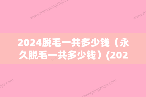 2024脱毛一共多少钱（永久脱毛一共多少钱）(2024三甲医院脱毛价格)