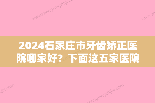 2024石家庄市牙齿矫正医院哪家好？下面这五家医院你会去谁家？快来选！