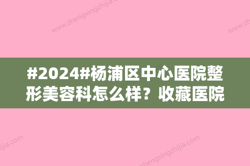 #2024#杨浦区中心医院整形美容科怎么样？收藏医院科室资料/热门项目来袭