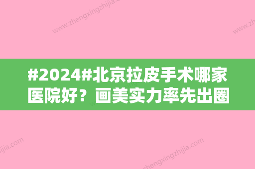 #2024#北京拉皮手术哪家医院好？画美实力率先出圈/艺星好评预约常年不断