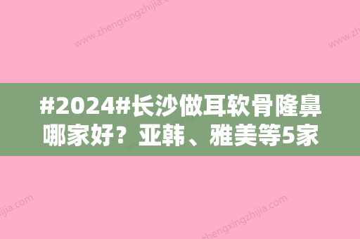 #2024#长沙做耳软骨隆鼻哪家好？亚韩、雅美等5家技术审美在线