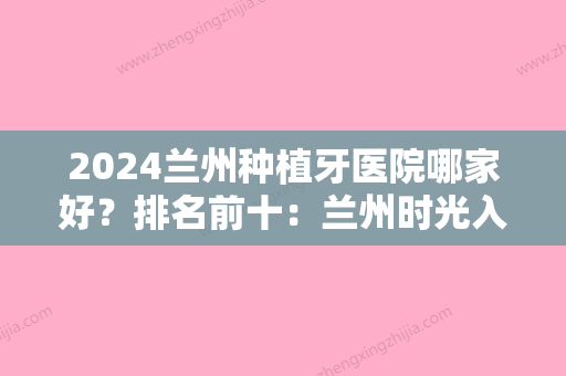 2024兰州种植牙医院哪家好？排名前十：兰州时光入围前三，其余都可选