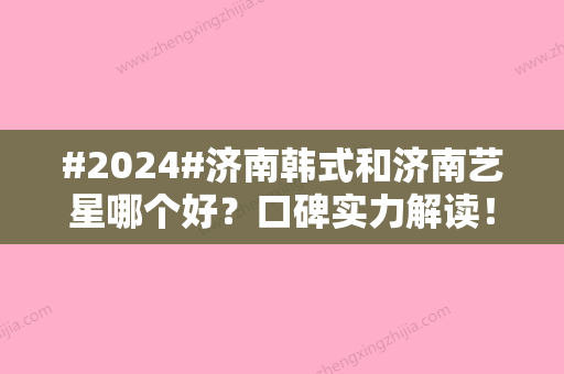 #2024#济南韩式和济南艺星哪个好？口碑实力解读！附医生简介