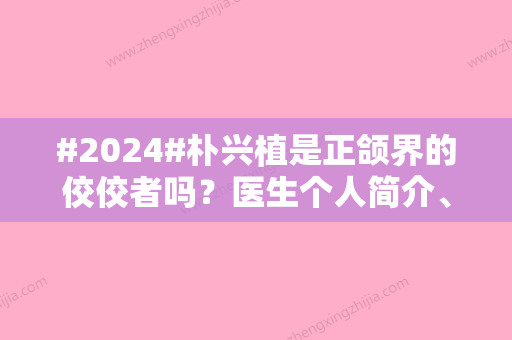 #2024#朴兴植是正颌界的佼佼者吗？医生个人简介、技术稳定、收费不高