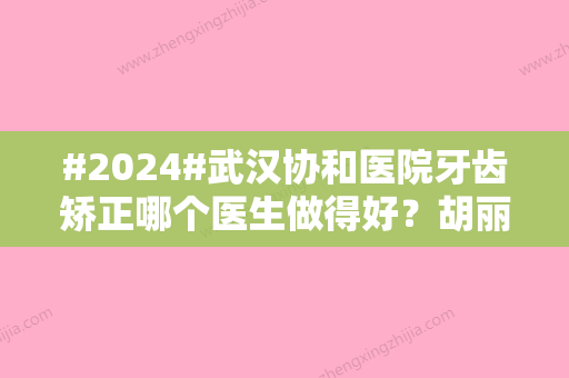 #2024#武汉协和医院牙齿矫正哪个医生做得好？胡丽、金旭斌等人气汇总~