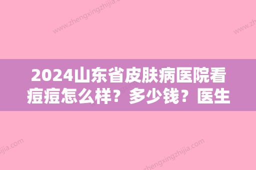 2024山东省皮肤病医院看痘痘怎么样？多少钱？医生点评+价格全新一览