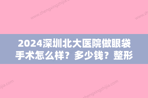 2024深圳北大医院做眼袋手术怎么样？多少钱？整形科医生+价格全新一览