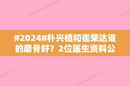 #2024#朴兴植和崔荣达谁的磨骨好？2位医生资料公布，实力口碑对比