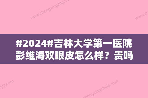 #2024#吉林大学第一医院彭维海双眼皮怎么样？贵吗？更新医生案例与资料信息