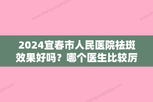 2024宜春市人民医院祛斑效果好吗？哪个医生比较厉害？内附祛斑效果反馈