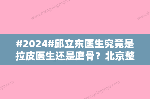 #2024#邱立东医生究竟是拉皮医生还是磨骨？北京整形专家资料揭秘！