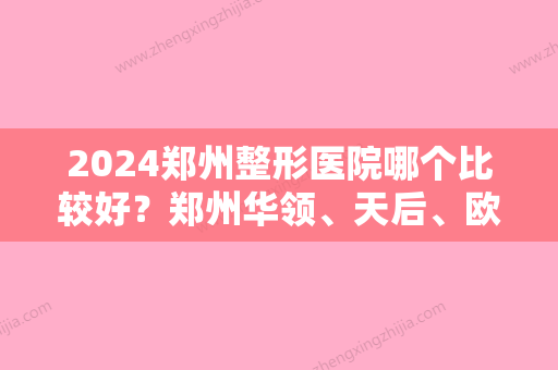 2024郑州整形医院哪个比较好？郑州华领	、天后、欧华等	，由当地网友投票选出