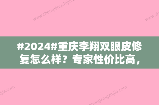 #2024#重庆李翔双眼皮修复怎么样？专家性价比高，内附案例参考！