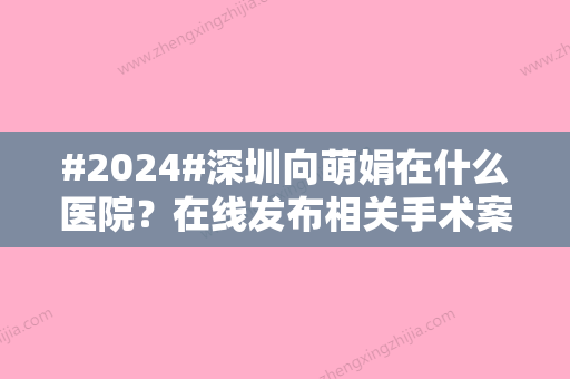 #2024#深圳向萌娟在什么医院？在线发布相关手术案例/坐诊医院信息